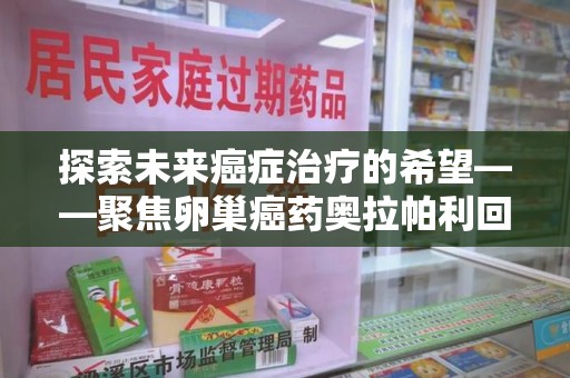 安阳探索未来癌症治疗的希望——聚焦卵巢癌药奥拉帕利回收与精准医疗
