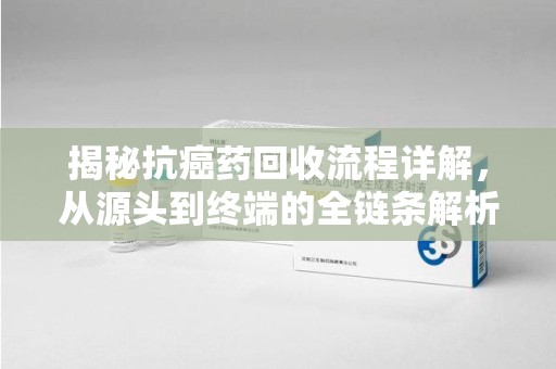 安阳揭秘抗癌药回收流程详解，从源头到终端的全链条解析
