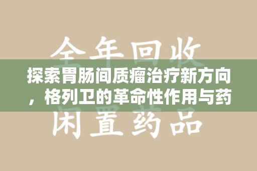 安阳探索胃肠间质瘤治疗新方向，格列卫的革命性作用与药物回收的意义