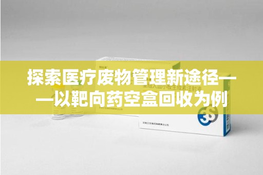 安阳探索医疗废物管理新途径——以靶向药空盒回收为例