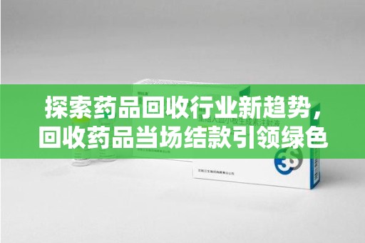 安阳探索药品回收行业新趋势，回收药品当场结款引领绿色经济浪潮