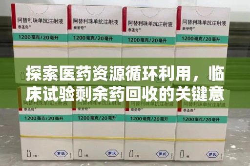 安阳探索医药资源循环利用，临床试验剩余药回收的关键意义