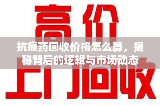 安阳抗癌药回收价格怎么算，揭秘背后的逻辑与市场动态