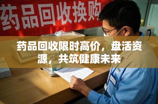 安阳药品回收限时高价，盘活资源，共筑健康未来