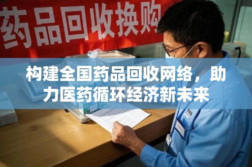 安阳构建全国药品回收网络，助力医药循环经济新未来