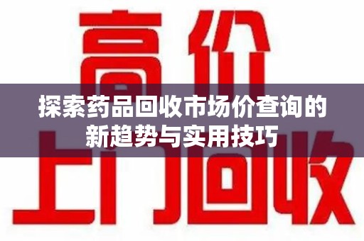 安阳探索药品回收市场价查询的新趋势与实用技巧