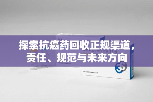 安阳探索抗癌药回收正规渠道，责任、规范与未来方向