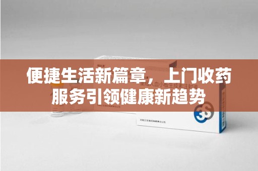 安阳便捷生活新篇章，上门收药服务引领健康新趋势