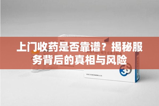 安阳上门收药是否靠谱？揭秘服务背后的真相与风险
