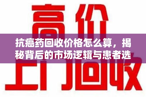 安阳抗癌药回收价格怎么算，揭秘背后的市场逻辑与患者选择