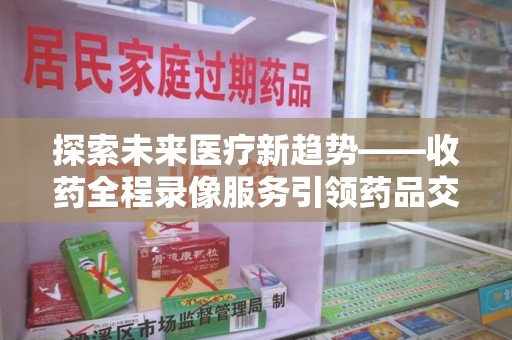 安阳探索未来医疗新趋势——收药全程录像服务引领药品交付安全新篇章