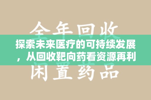 安阳探索未来医疗的可持续发展，从回收靶向药看资源再利用的重要性