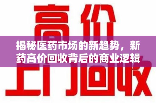 安阳揭秘医药市场的新趋势，新药高价回收背后的商业逻辑与社会影响