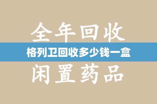 安阳格列卫回收多少钱一盒