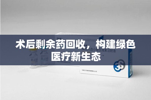 安阳术后剩余药回收，构建绿色医疗新生态