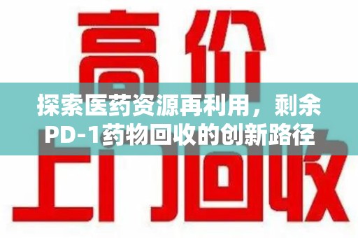 安阳探索医药资源再利用，剩余PD-1药物回收的创新路径与社会价值