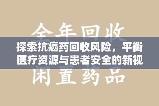 安阳探索抗癌药回收风险，平衡医疗资源与患者安全的新视角