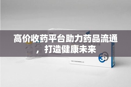 安阳高价收药平台助力药品流通，打造健康未来