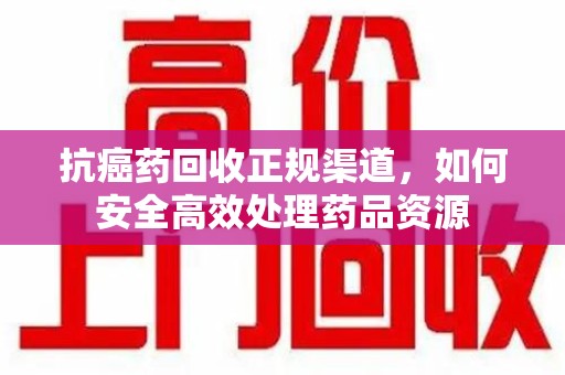 安阳抗癌药回收正规渠道，如何安全高效处理药品资源