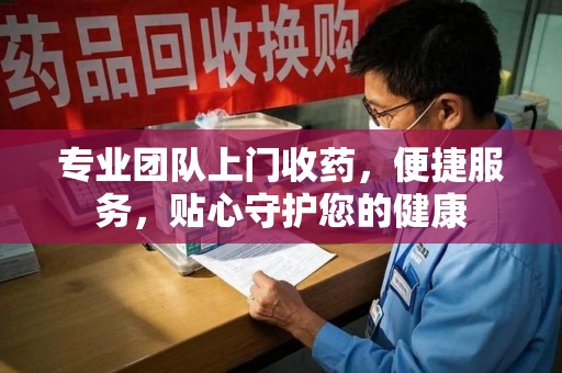 安阳专业团队上门收药，便捷服务，贴心守护您的健康