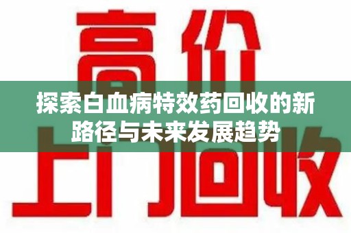 安阳探索白血病特效药回收的新路径与未来发展趋势