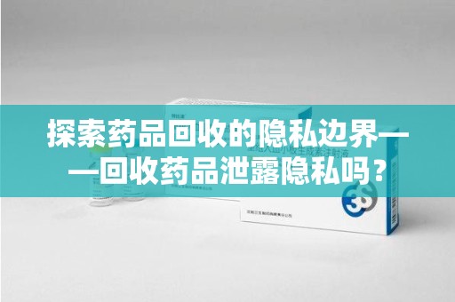 安阳探索药品回收的隐私边界——回收药品泄露隐私吗？