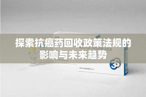 安阳探索抗癌药回收政策法规的影响与未来趋势