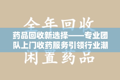 安阳药品回收新选择——专业团队上门收药服务引领行业潮流