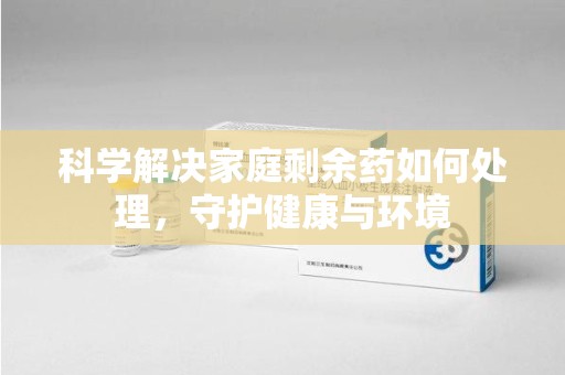 安阳科学解决家庭剩余药如何处理，守护健康与环境