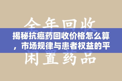 安阳揭秘抗癌药回收价格怎么算，市场规律与患者权益的平衡点