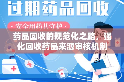 安阳药品回收的规范化之路，强化回收药品来源审核机制