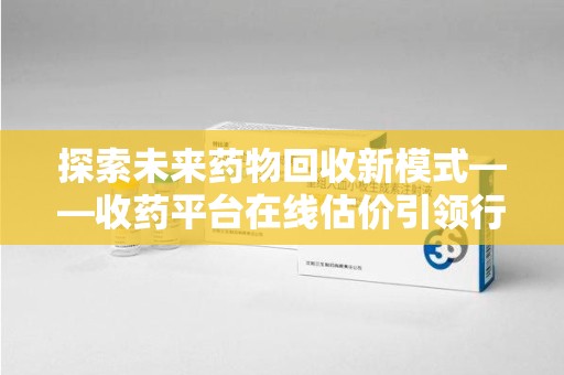 安阳探索未来药物回收新模式——收药平台在线估价引领行业变革