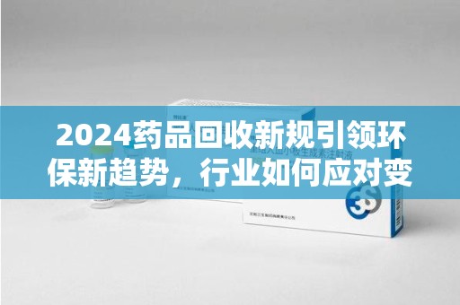 安阳2024药品回收新规引领环保新趋势，行业如何应对变革？