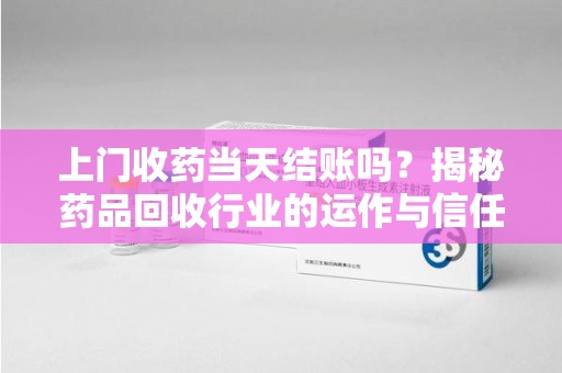 安阳上门收药当天结账吗？揭秘药品回收行业的运作与信任机制