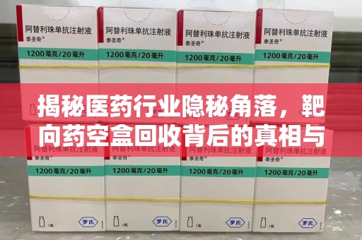 安阳揭秘医药行业隐秘角落，靶向药空盒回收背后的真相与思考