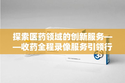 安阳探索医药领域的创新服务——收药全程录像服务引领行业新趋势