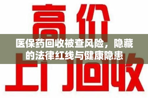 安阳医保药回收被查风险，隐藏的法律红线与健康隐患