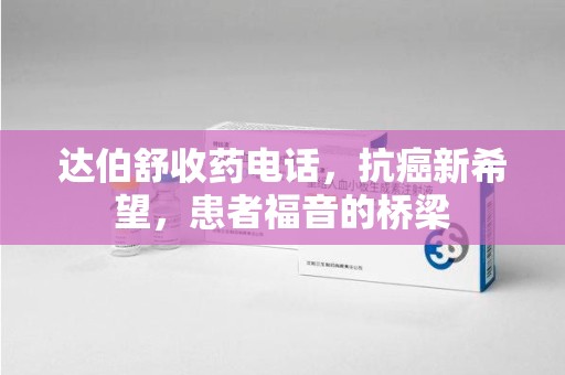 安阳达伯舒收药电话，抗癌新希望，患者福音的桥梁