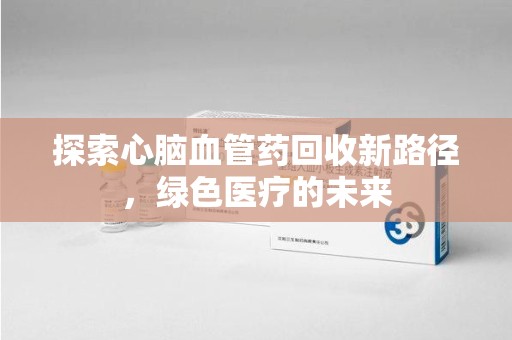 安阳探索心脑血管药回收新路径，绿色医疗的未来