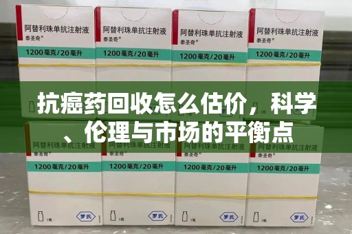 安阳抗癌药回收怎么估价，科学、伦理与市场的平衡点