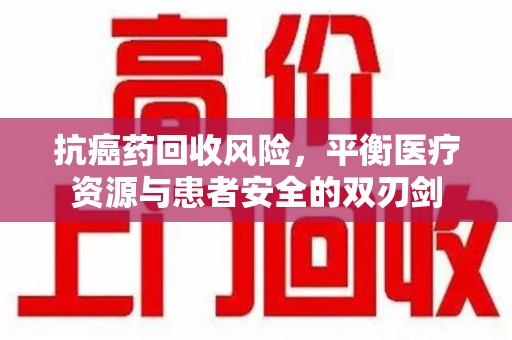 安阳抗癌药回收风险，平衡医疗资源与患者安全的双刃剑