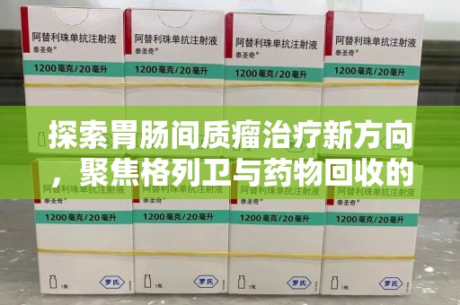 安阳探索胃肠间质瘤治疗新方向，聚焦格列卫与药物回收的未来