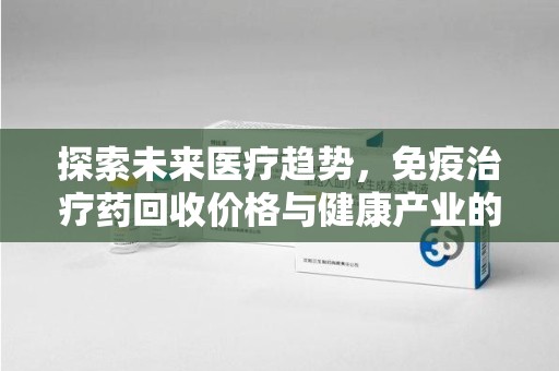 安阳探索未来医疗趋势，免疫治疗药回收价格与健康产业的革新