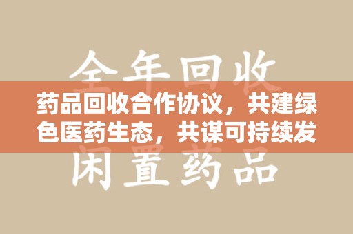 安阳药品回收合作协议，共建绿色医药生态，共谋可持续发展未来