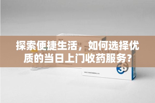 安阳探索便捷生活，如何选择优质的当日上门收药服务？