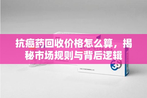 安阳抗癌药回收价格怎么算，揭秘市场规则与背后逻辑