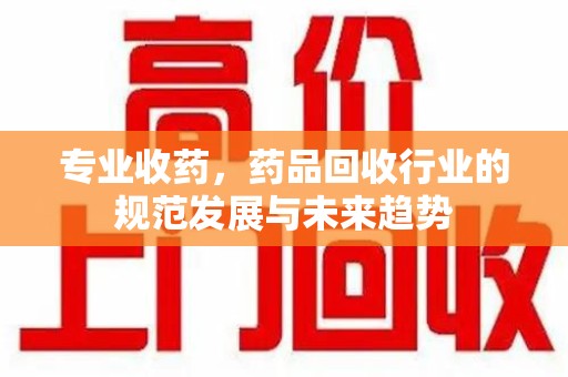 安阳专业收药，药品回收行业的规范发展与未来趋势