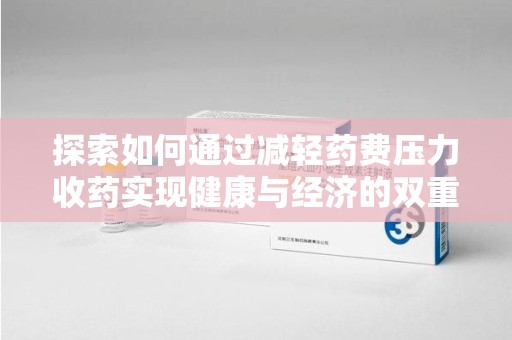 安阳探索如何通过减轻药费压力收药实现健康与经济的双重平衡