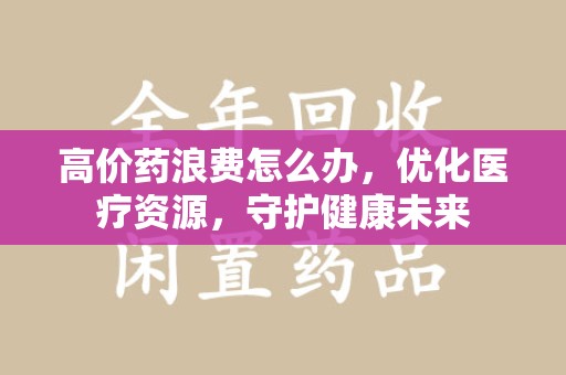 安阳高价药浪费怎么办，优化医疗资源，守护健康未来