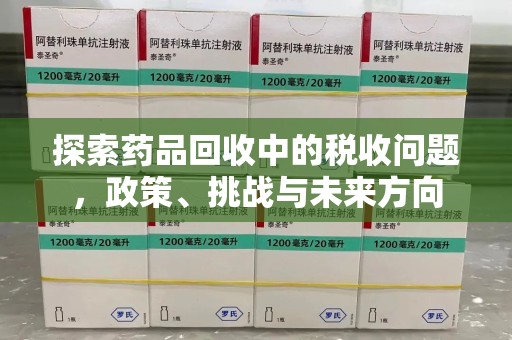 安阳探索药品回收中的税收问题，政策、挑战与未来方向
